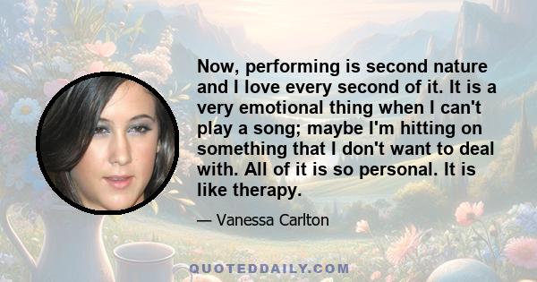 Now, performing is second nature and I love every second of it. It is a very emotional thing when I can't play a song; maybe I'm hitting on something that I don't want to deal with. All of it is so personal. It is like