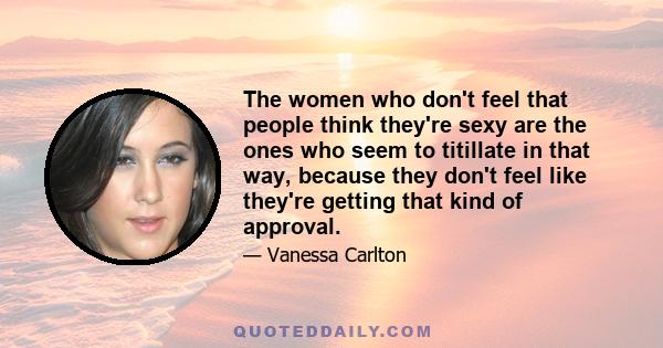 The women who don't feel that people think they're sexy are the ones who seem to titillate in that way, because they don't feel like they're getting that kind of approval.