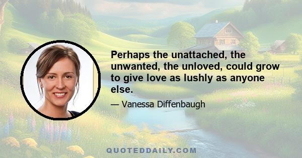 Perhaps the unattached, the unwanted, the unloved, could grow to give love as lushly as anyone else.