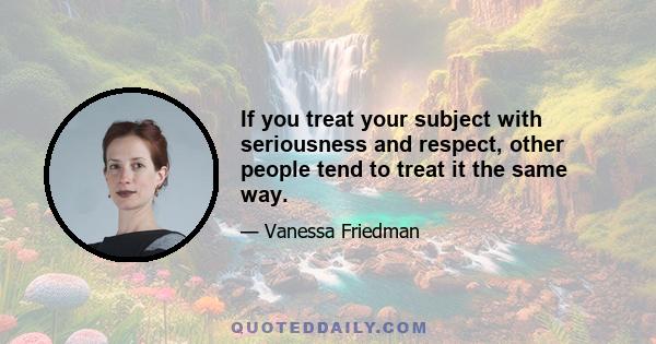 If you treat your subject with seriousness and respect, other people tend to treat it the same way.