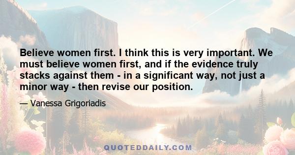 Believe women first. I think this is very important. We must believe women first, and if the evidence truly stacks against them - in a significant way, not just a minor way - then revise our position.