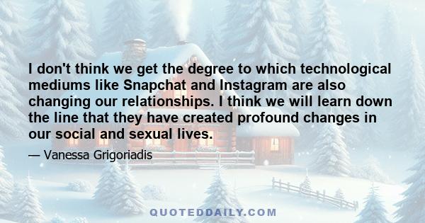 I don't think we get the degree to which technological mediums like Snapchat and Instagram are also changing our relationships. I think we will learn down the line that they have created profound changes in our social