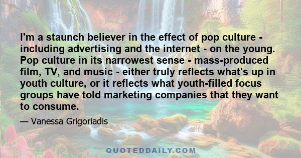 I'm a staunch believer in the effect of pop culture - including advertising and the internet - on the young. Pop culture in its narrowest sense - mass-produced film, TV, and music - either truly reflects what's up in