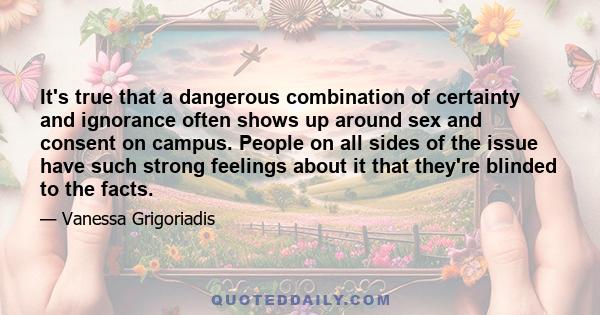 It's true that a dangerous combination of certainty and ignorance often shows up around sex and consent on campus. People on all sides of the issue have such strong feelings about it that they're blinded to the facts.