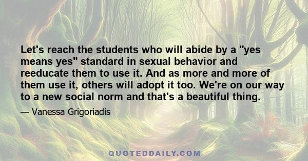 Let's reach the students who will abide by a yes means yes standard in sexual behavior and reeducate them to use it. And as more and more of them use it, others will adopt it too. We're on our way to a new social norm