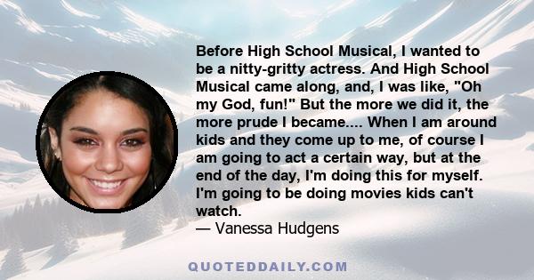 Before High School Musical, I wanted to be a nitty-gritty actress. And High School Musical came along, and, I was like, Oh my God, fun! But the more we did it, the more prude I became.... When I am around kids and they