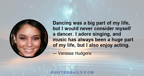 Dancing was a big part of my life, but I would never consider myself a dancer. I adore singing, and music has always been a huge part of my life, but I also enjoy acting.