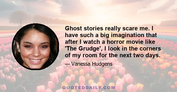 Ghost stories really scare me. I have such a big imagination that after I watch a horror movie like 'The Grudge', I look in the corners of my room for the next two days.