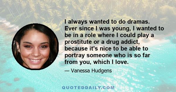 I always wanted to do dramas. Ever since I was young, I wanted to be in a role where I could play a prostitute or a drug addict, because it's nice to be able to portray someone who is so far from you, which I love.