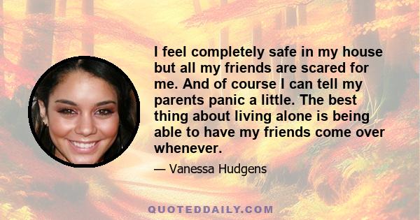 I feel completely safe in my house but all my friends are scared for me. And of course I can tell my parents panic a little. The best thing about living alone is being able to have my friends come over whenever.