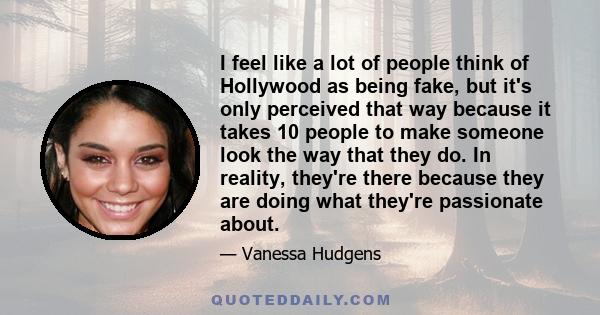 I feel like a lot of people think of Hollywood as being fake, but it's only perceived that way because it takes 10 people to make someone look the way that they do. In reality, they're there because they are doing what