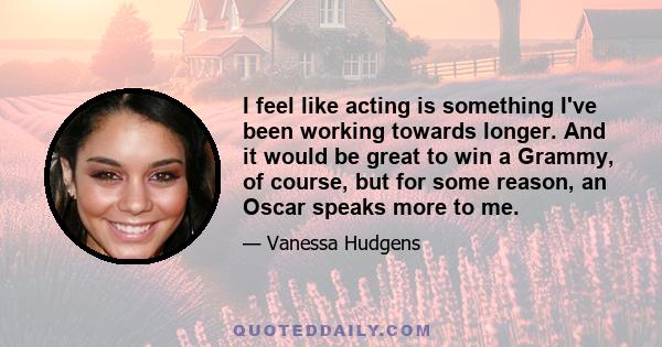 I feel like acting is something I've been working towards longer. And it would be great to win a Grammy, of course, but for some reason, an Oscar speaks more to me.