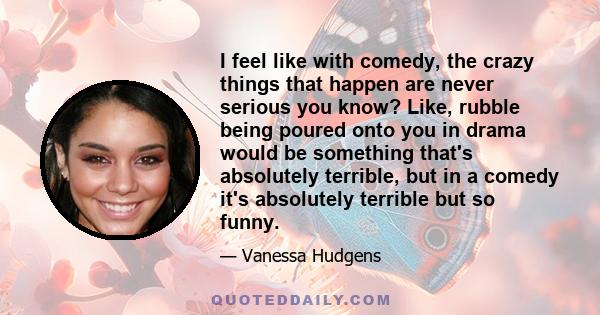 I feel like with comedy, the crazy things that happen are never serious you know? Like, rubble being poured onto you in drama would be something that's absolutely terrible, but in a comedy it's absolutely terrible but