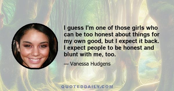 I guess I'm one of those girls who can be too honest about things for my own good, but I expect it back. I expect people to be honest and blunt with me, too.