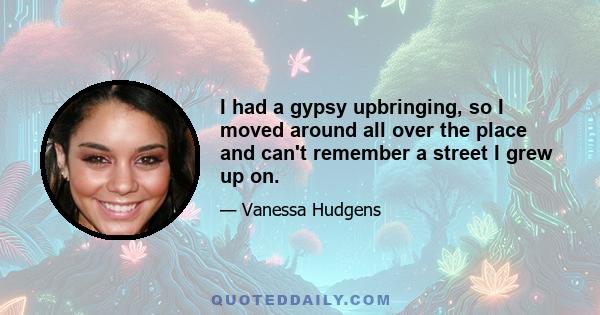 I had a gypsy upbringing, so I moved around all over the place and can't remember a street I grew up on.