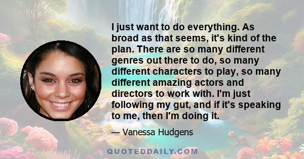 I just want to do everything. As broad as that seems, it's kind of the plan. There are so many different genres out there to do, so many different characters to play, so many different amazing actors and directors to