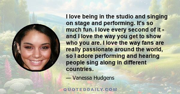 I love being in the studio and singing on stage and performing. It's so much fun. I love every second of it - and I love the way you get to show who you are. I love the way fans are really passionate around the world,