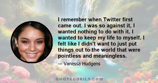 I remember when Twitter first came out. I was so against it, I wanted nothing to do with it. I wanted to keep my life to myself. I felt like I didn't want to just put things out to the world that were pointless and