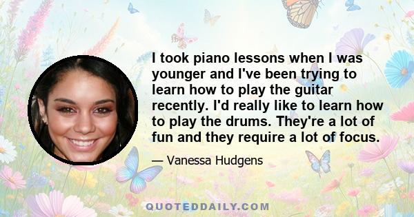 I took piano lessons when I was younger and I've been trying to learn how to play the guitar recently. I'd really like to learn how to play the drums. They're a lot of fun and they require a lot of focus.