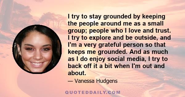 I try to stay grounded by keeping the people around me as a small group; people who I love and trust. I try to explore and be outside, and I'm a very grateful person so that keeps me grounded. And as much as I do enjoy