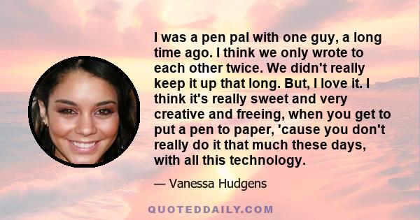 I was a pen pal with one guy, a long time ago. I think we only wrote to each other twice. We didn't really keep it up that long. But, I love it. I think it's really sweet and very creative and freeing, when you get to