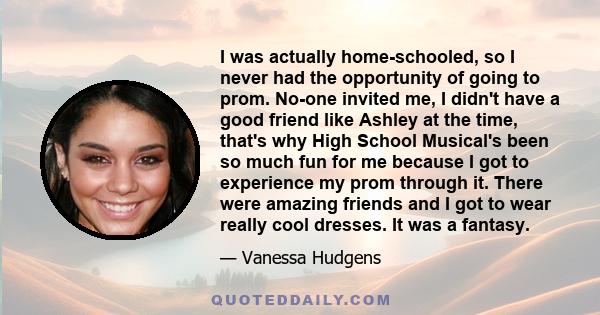 I was actually home-schooled, so I never had the opportunity of going to prom. No-one invited me, I didn't have a good friend like Ashley at the time, that's why High School Musical's been so much fun for me because I