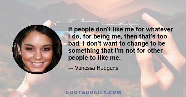 If people don't like me for whatever I do, for being me, then that's too bad. I don't want to change to be something that I'm not for other people to like me.