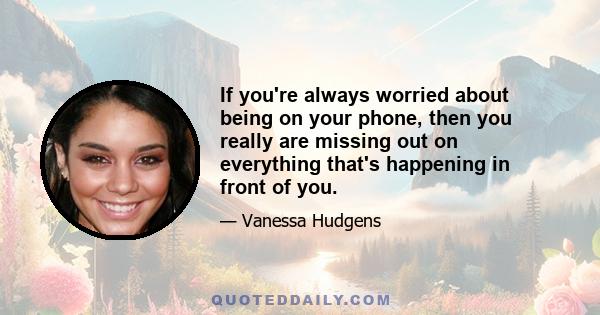 If you're always worried about being on your phone, then you really are missing out on everything that's happening in front of you.