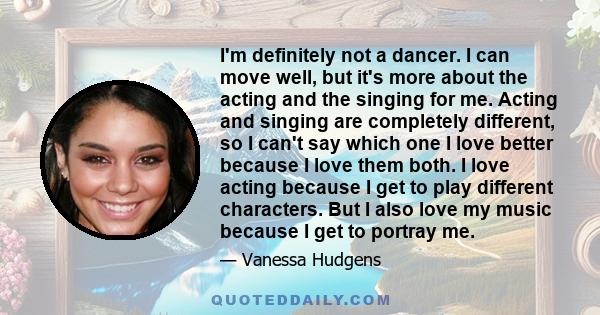 I'm definitely not a dancer. I can move well, but it's more about the acting and the singing for me. Acting and singing are completely different, so I can't say which one I love better because I love them both. I love