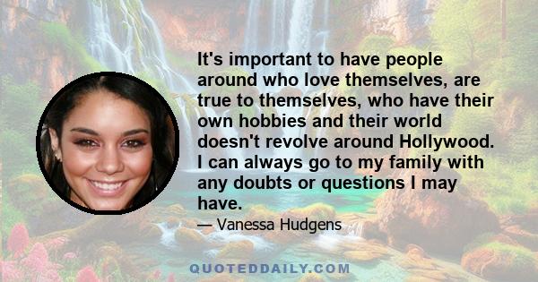 It's important to have people around who love themselves, are true to themselves, who have their own hobbies and their world doesn't revolve around Hollywood. I can always go to my family with any doubts or questions I