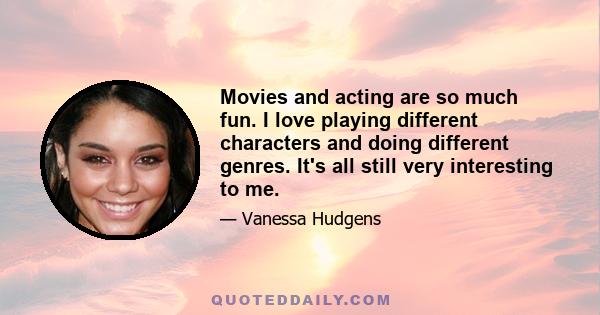 Movies and acting are so much fun. I love playing different characters and doing different genres. It's all still very interesting to me.