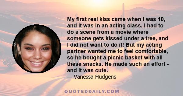 My first real kiss came when I was 10, and it was in an acting class. I had to do a scene from a movie where someone gets kissed under a tree, and I did not want to do it! But my acting partner wanted me to feel