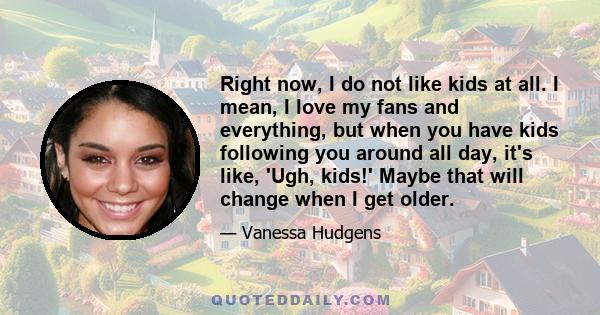 Right now, I do not like kids at all. I mean, I love my fans and everything, but when you have kids following you around all day, it's like, 'Ugh, kids!' Maybe that will change when I get older.