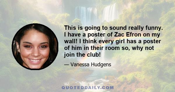 This is going to sound really funny. I have a poster of Zac Efron on my wall! I think every girl has a poster of him in their room so, why not join the club!