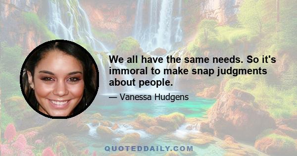 We all have the same needs. So it's immoral to make snap judgments about people.