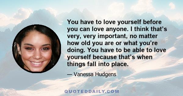 You have to love yourself before you can love anyone. I think that’s very, very important, no matter how old you are or what you’re doing. You have to be able to love yourself because that’s when things fall into place.