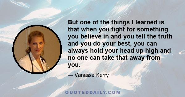 But one of the things I learned is that when you fight for something you believe in and you tell the truth and you do your best, you can always hold your head up high and no one can take that away from you.