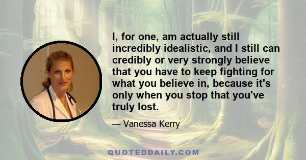 I, for one, am actually still incredibly idealistic, and I still can credibly or very strongly believe that you have to keep fighting for what you believe in, because it's only when you stop that you've truly lost.