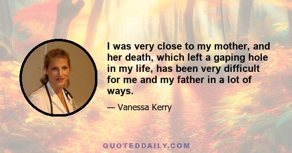 I was very close to my mother, and her death, which left a gaping hole in my life, has been very difficult for me and my father in a lot of ways.