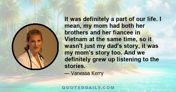 It was definitely a part of our life. I mean, my mom had both her brothers and her fiancee in Vietnam at the same time, so it wasn't just my dad's story, it was my mom's story too. And we definitely grew up listening to 