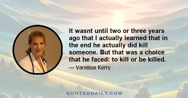 It wasnt until two or three years ago that I actually learned that in the end he actually did kill someone. But that was a choice that he faced: to kill or be killed.