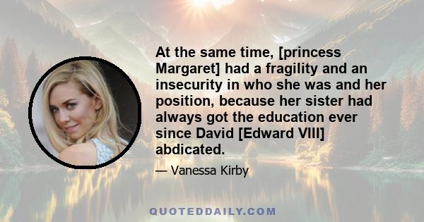 At the same time, [princess Margaret] had a fragility and an insecurity in who she was and her position, because her sister had always got the education ever since David [Edward VIII] abdicated.