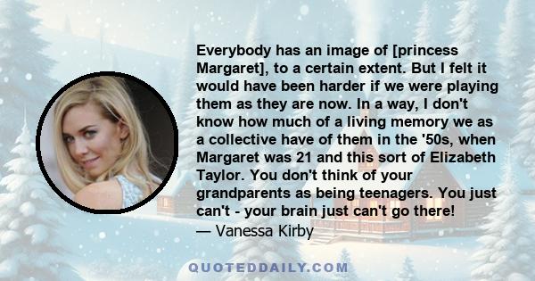 Everybody has an image of [princess Margaret], to a certain extent. But I felt it would have been harder if we were playing them as they are now. In a way, I don't know how much of a living memory we as a collective