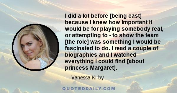 I did a lot before [being cast] because I knew how important it would be for playing somebody real, or attempting to - to show the team [the role] was something I would be fascinated to do. I read a couple of