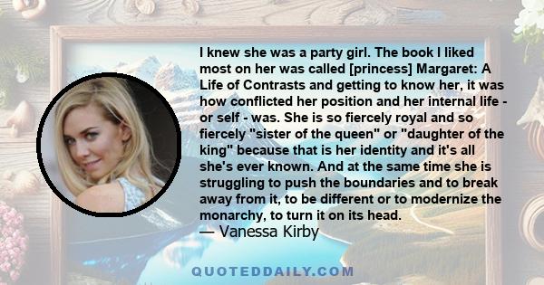 I knew she was a party girl. The book I liked most on her was called [princess] Margaret: A Life of Contrasts and getting to know her, it was how conflicted her position and her internal life - or self - was. She is so