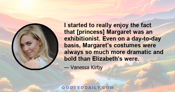 I started to really enjoy the fact that [princess] Margaret was an exhibitionist. Even on a day-to-day basis, Margaret's costumes were always so much more dramatic and bold than Elizabeth's were.