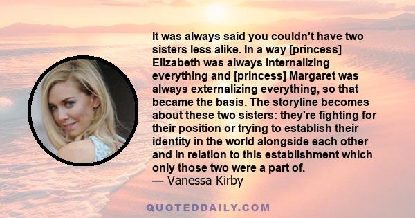 It was always said you couldn't have two sisters less alike. In a way [princess] Elizabeth was always internalizing everything and [princess] Margaret was always externalizing everything, so that became the basis. The