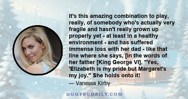 It's this amazing combination to play, really, of somebody who's actually very fragile and hasn't really grown up properly yet - at least in a healthy environment - and has suffered immense loss with her dad - like that 