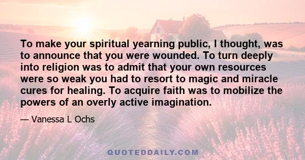 To make your spiritual yearning public, I thought, was to announce that you were wounded. To turn deeply into religion was to admit that your own resources were so weak you had to resort to magic and miracle cures for