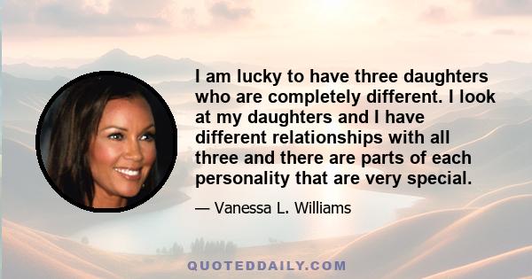 I am lucky to have three daughters who are completely different. I look at my daughters and I have different relationships with all three and there are parts of each personality that are very special.